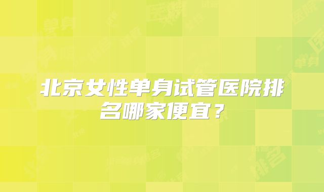 北京女性单身试管医院排名哪家便宜？