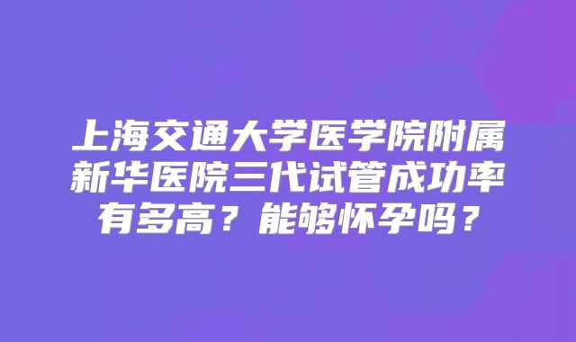 上海交通大学医学院附属新华医院三代试管成功率有多高?能够怀孕吗?