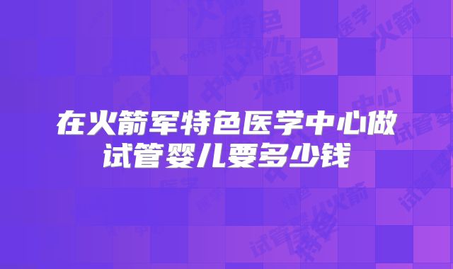 在火箭军特色医学中心做试管婴儿要多少钱