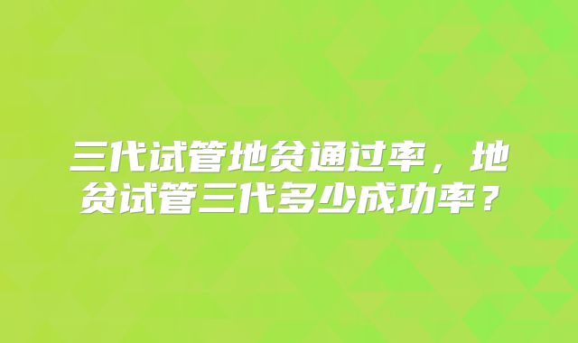 三代试管地贫通过率，地贫试管三代多少成功率？