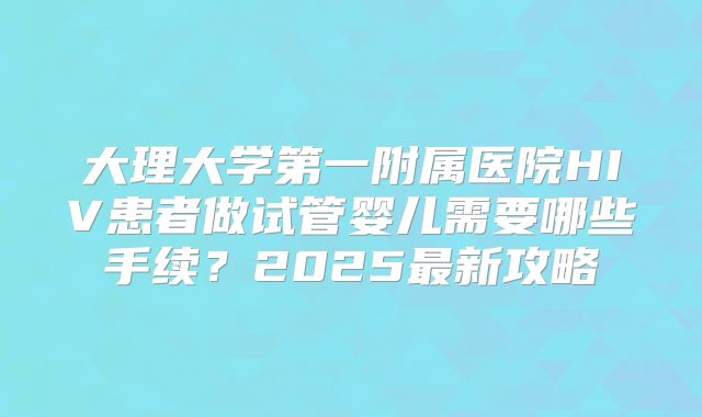 大理大学第一附属医院HIV患者做试管婴儿需要哪些手续？2025最新攻略