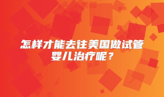 怎样才能去往美国做试管婴儿治疗呢？