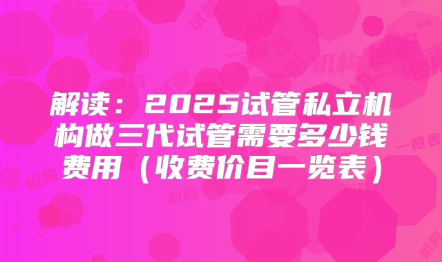 解读：2025试管私立机构做三代试管需要多少钱费用（收费价目一览表）
