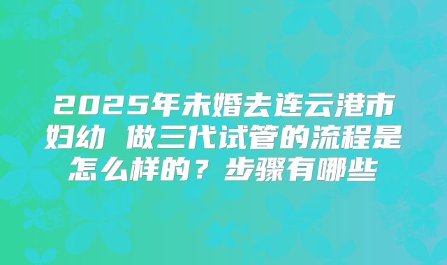 2025年未婚去连云港市妇幼 做三代试管的流程是怎么样的?步骤有哪些