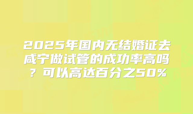 2025年国内无结婚证去咸宁做试管的成功率高吗？可以高达百分之50%