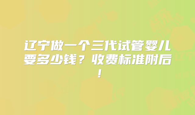 辽宁做一个三代试管婴儿要多少钱？收费标准附后！