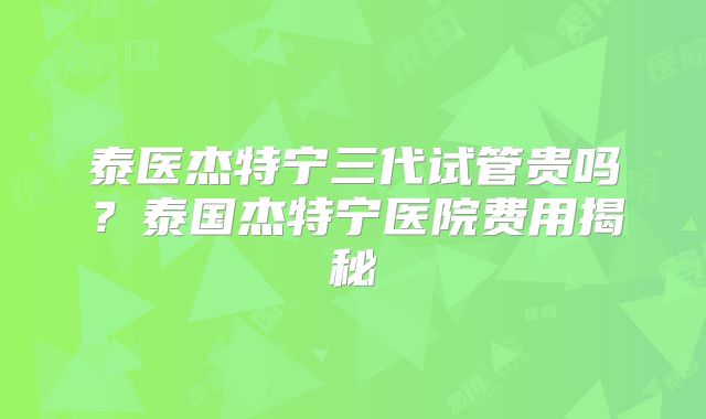 泰医杰特宁三代试管贵吗？泰国杰特宁医院费用揭秘