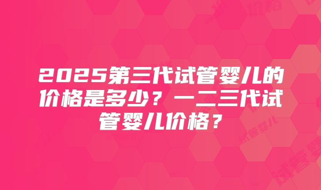 2025第三代试管婴儿的价格是多少?一二三代试管婴儿价格?