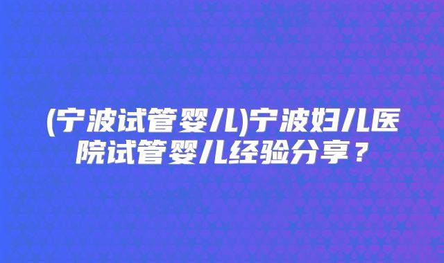 (宁波试管婴儿)宁波妇儿医院试管婴儿经验分享?