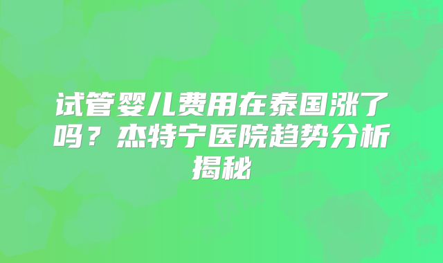 试管婴儿费用在泰国涨了吗？杰特宁医院趋势分析揭秘