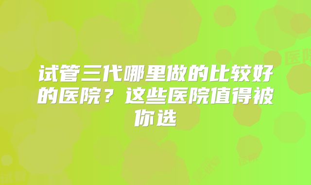 试管三代哪里做的比较好的医院？这些医院值得被你选