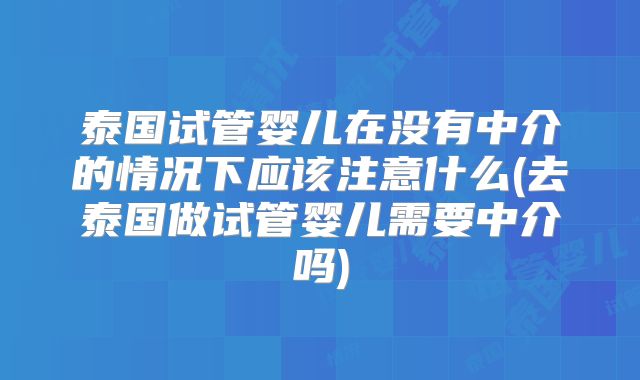泰国试管婴儿在没有中介的情况下应该注意什么(去泰国做试管婴儿需要中介吗)