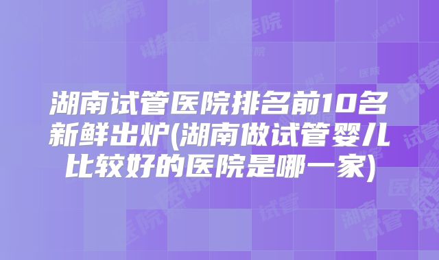 湖南试管医院排名前10名新鲜出炉(湖南做试管婴儿比较好的医院是哪一家)