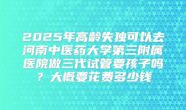 2025年高龄失独可以去河南中医药大学第三附属医院做三代试管要孩子吗？大概要花费多少钱