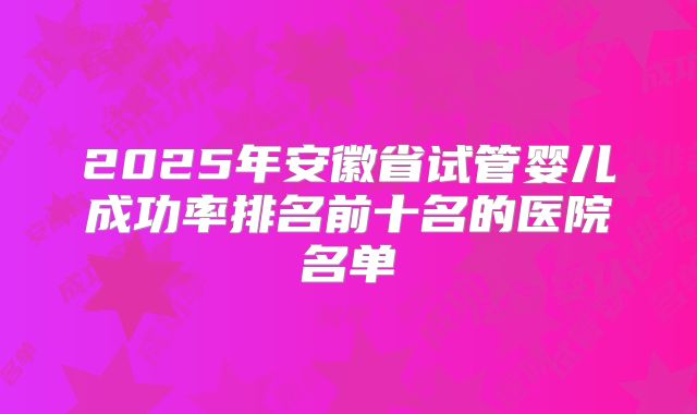 2025年安徽省试管婴儿成功率排名前十名的医院名单