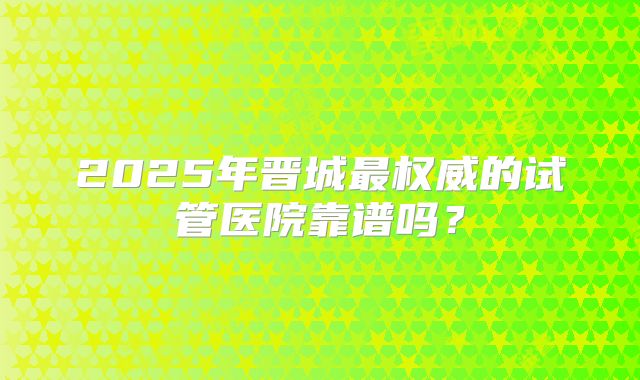 2025年晋城最权威的试管医院靠谱吗?
