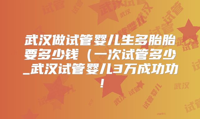 武汉做试管婴儿生多胎胎要多少钱（一次试管多少_武汉试管婴儿3万成功功！