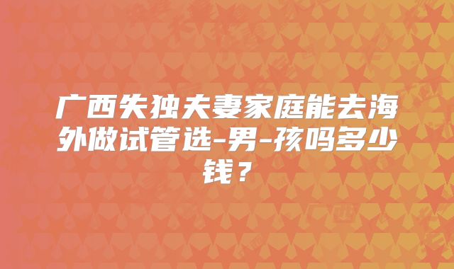 广西失独夫妻家庭能去海外做试管选-男-孩吗多少钱？