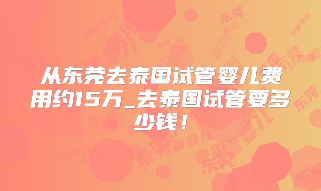 从东莞去泰国试管婴儿费用约15万_去泰国试管要多少钱！
