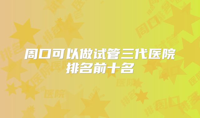 周口可以做试管三代医院排名前十名