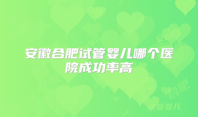 安徽合肥试管婴儿哪个医院成功率高