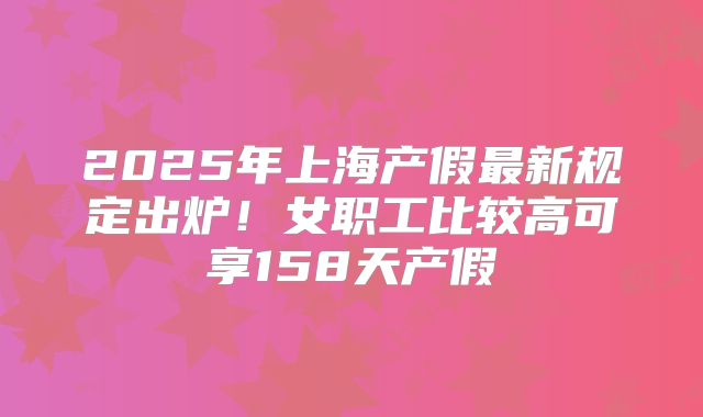 2025年上海产假最新规定出炉！女职工比较高可享158天产假