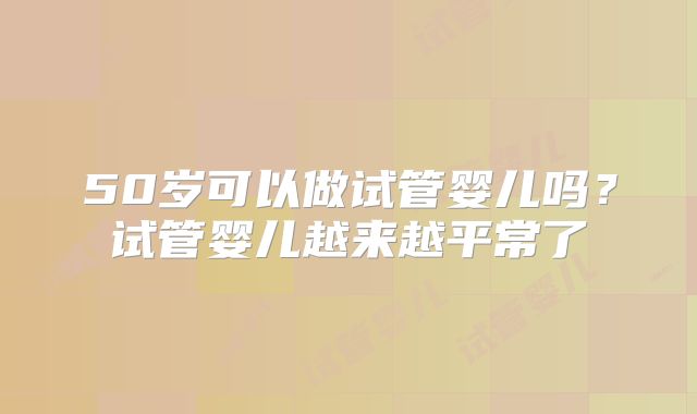 50岁可以做试管婴儿吗?试管婴儿越来越平常了