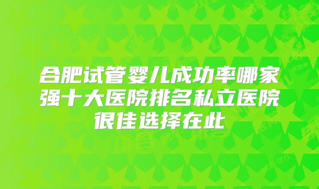 合肥试管婴儿成功率哪家强十大医院排名私立医院很佳选择在此