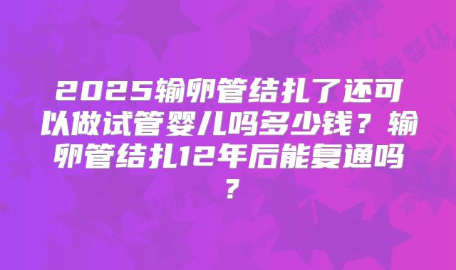 2025输卵管结扎了还可以做试管婴儿吗多少钱？输卵管结扎12年后能复通吗？