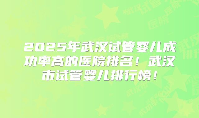 2025年武汉试管婴儿成功率高的医院排名！武汉市试管婴儿排行榜！