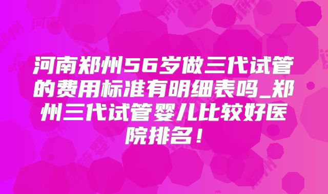 河南郑州56岁做三代试管的费用标准有明细表吗_郑州三代试管婴儿比较好医院排名！