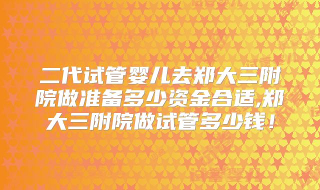 二代试管婴儿去郑大三附院做准备多少资金合适,郑大三附院做试管多少钱！
