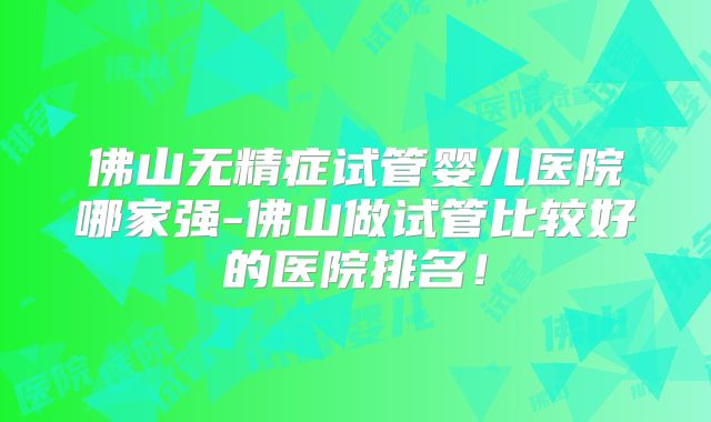 佛山无精症试管婴儿医院哪家强-佛山做试管比较好的医院排名！