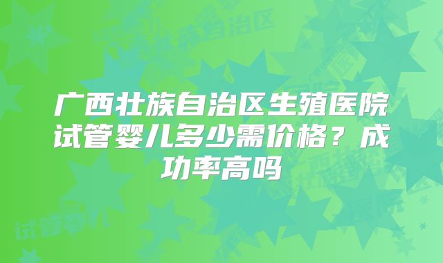 广西壮族自治区生殖医院试管婴儿多少需价格？成功率高吗