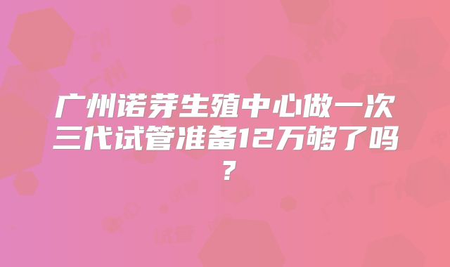 广州诺芽生殖中心做一次三代试管准备12万够了吗？