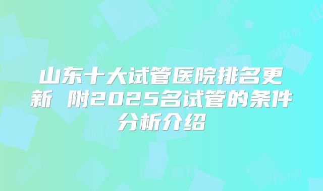 山东十大试管医院排名更新 附2025名试管的条件分析介绍