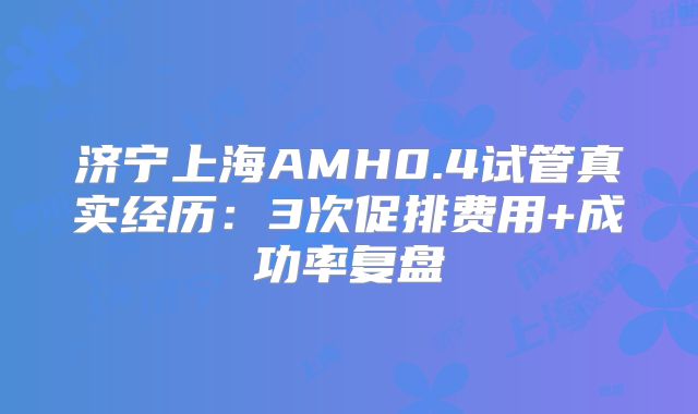济宁上海AMH0.4试管真实经历:3次促排费用+成功率复盘