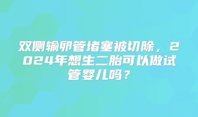 双侧输卵管堵塞被切除，2024年想生二胎可以做试管婴儿吗？