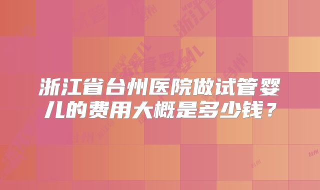 浙江省台州医院做试管婴儿的费用大概是多少钱?
