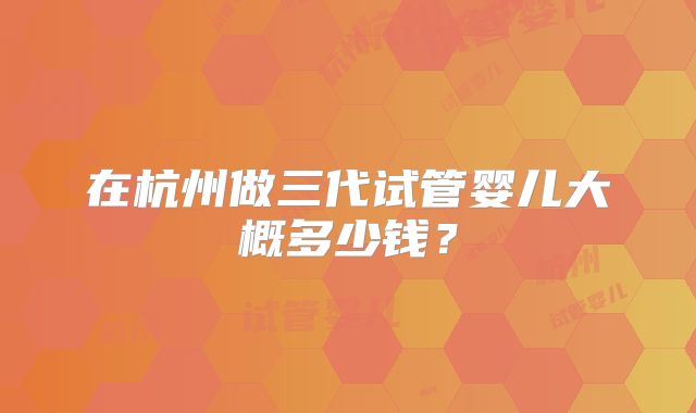 在杭州做三代试管婴儿大概多少钱？
