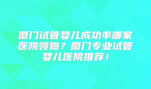 厦门试管婴儿成功率哪家医院领跑？厦门专业试管婴儿医院推荐！