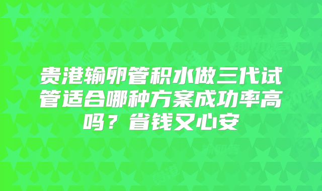 贵港输卵管积水做三代试管适合哪种方案成功率高吗？省钱又心安