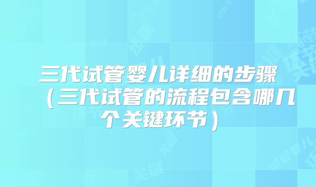 三代试管婴儿详细的步骤（三代试管的流程包含哪几个关键环节）
