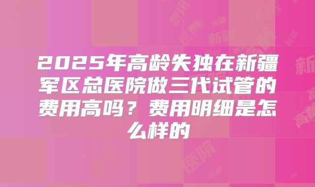 2025年高龄失独在新疆军区总医院做三代试管的费用高吗?费用明细是怎么样的