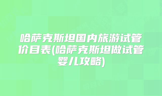 哈萨克斯坦国内旅游试管价目表(哈萨克斯坦做试管婴儿攻略)