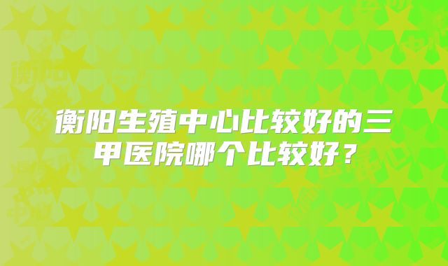 衡阳生殖中心比较好的三甲医院哪个比较好?