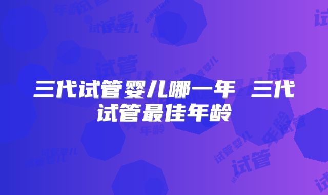 三代试管婴儿哪一年 三代试管最佳年龄
