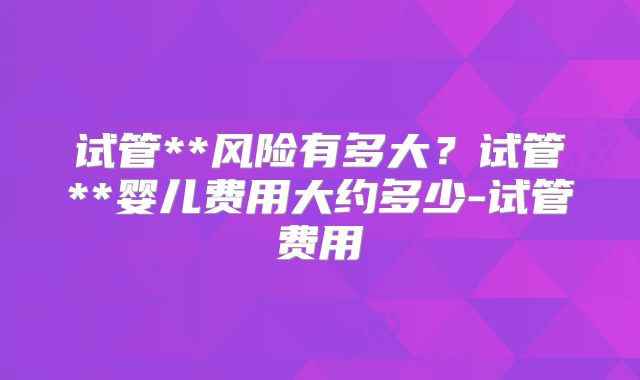 试管**风险有多大？试管**婴儿费用大约多少-试管费用