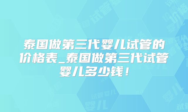 泰国做第三代婴儿试管的价格表_泰国做第三代试管婴儿多少钱!