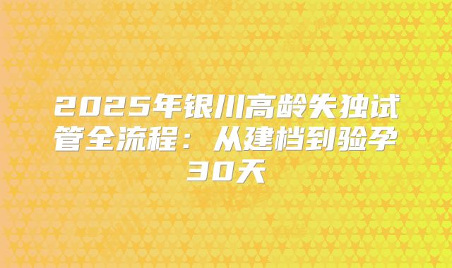 2025年银川高龄失独试管全流程：从建档到验孕30天
